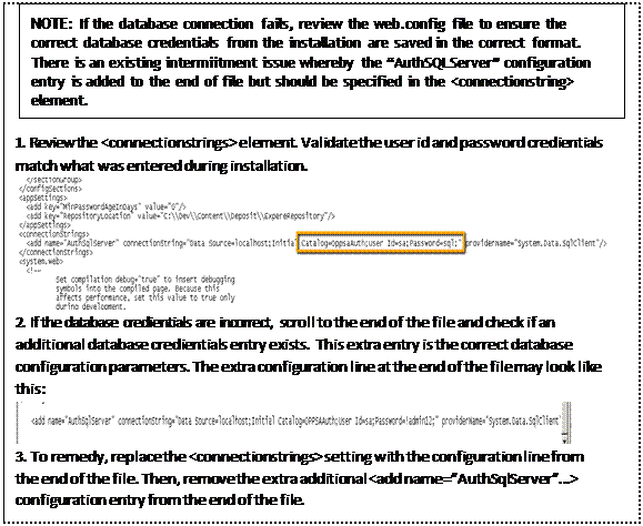 Text Box: NOTE: If the database connection fails, review the web.config file to ensure the correct database credentials from the installation are saved in the correct format. There is an existing intermiitment issue whereby the “AuthSQLServer” configuration entry is added to the end of file but should be specified in the <connectionstring> element. 1. 1. Review the <connectionstrings> element. Validate the user id and password credientials match what was entered during installation. 2. 2. If the database credientials are incorrect, scroll to the end of the file and check if an additional database credientials entry exists. This extra entry is the correct database configuration parameters. The extra configuration line at the end of the file may look like this: 3. 3. To remedy, replace the <connectionstrings> setting with the configuration line from the end of the file. Then, remove the extra additional <add name=”AuthSqlServer”…> configuration entry from the end of the file. 